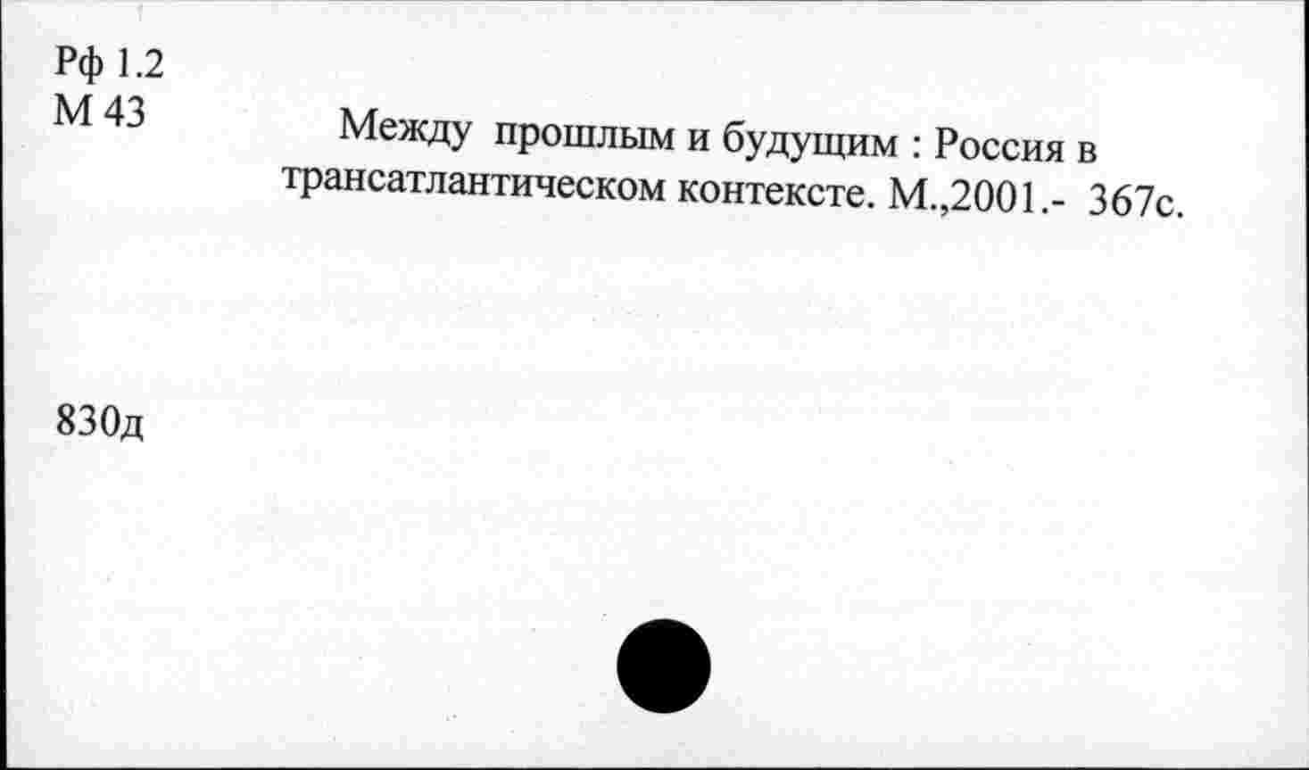 ﻿Рф 1.2
М43
Между прошлым и будущим : Россия в трансатлантическом контексте. М.,2001.- 367с.
830д